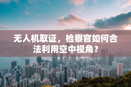 无人机取证，检察官如何合法利用空中视角？