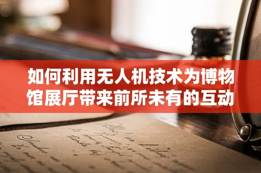 如何利用无人机技术为博物馆展厅带来前所未有的互动体验？
