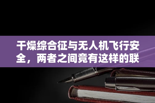 干燥综合征与无人机飞行安全，两者之间竟有这样的联系？