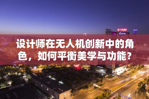 设计师在无人机创新中的角色，如何平衡美学与功能？