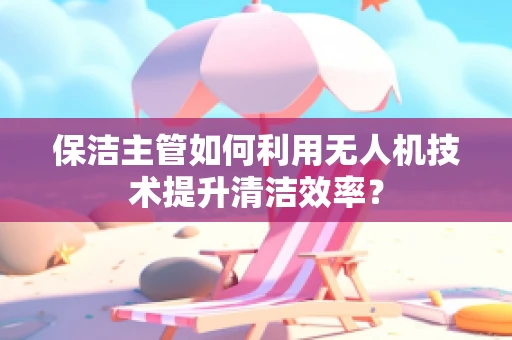 保洁主管如何利用无人机技术提升清洁效率？