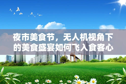夜市美食节，无人机视角下的美食盛宴如何飞入食客心？