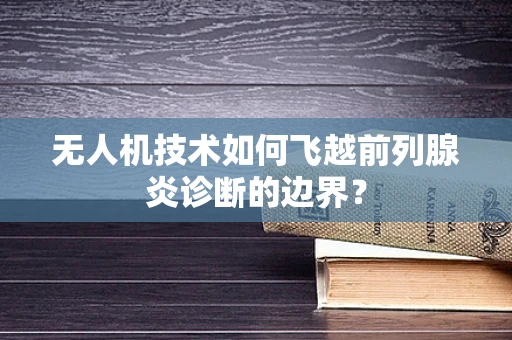 无人机技术如何飞越前列腺炎诊断的边界？