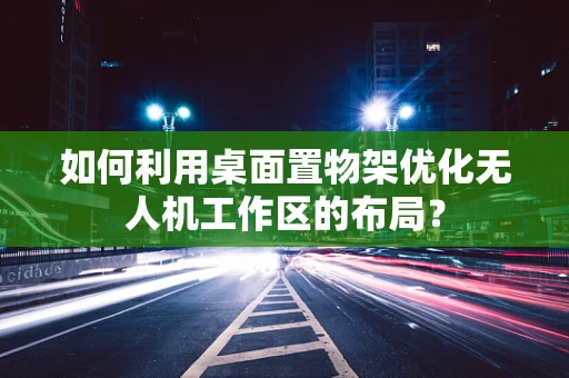 如何利用桌面置物架优化无人机工作区的布局？