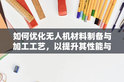 如何优化无人机材料制备与加工工艺，以提升其性能与耐用性？
