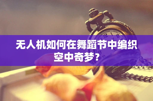 无人机如何在舞蹈节中编织空中奇梦？