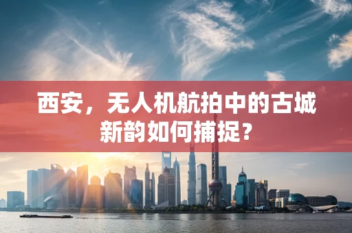 西安，无人机航拍中的古城新韵如何捕捉？