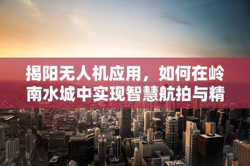揭阳无人机应用，如何在岭南水城中实现智慧航拍与精准农业的完美融合？