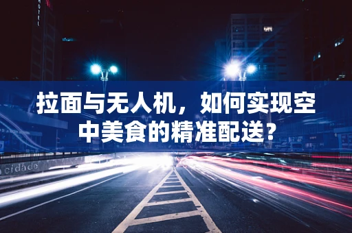 拉面与无人机，如何实现空中美食的精准配送？