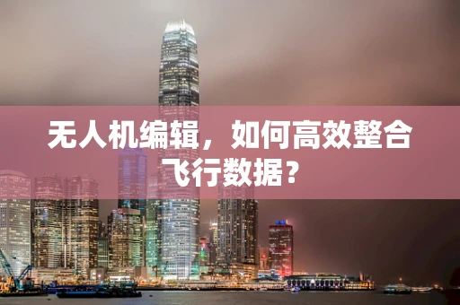 无人机编辑，如何高效整合飞行数据？