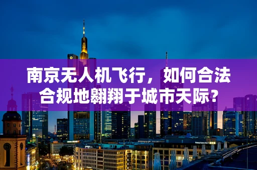 南京无人机飞行，如何合法合规地翱翔于城市天际？