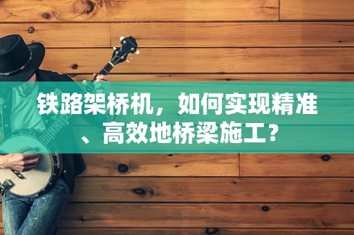 铁路架桥机，如何实现精准、高效地桥梁施工？