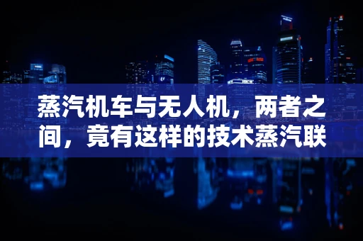 蒸汽机车与无人机，两者之间，竟有这样的技术蒸汽联系？