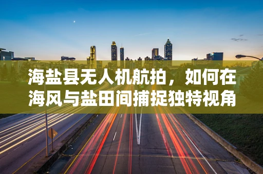 海盐县无人机航拍，如何在海风与盐田间捕捉独特视角？