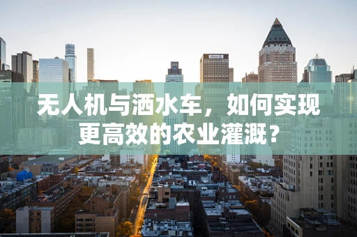 无人机与洒水车，如何实现更高效的农业灌溉？