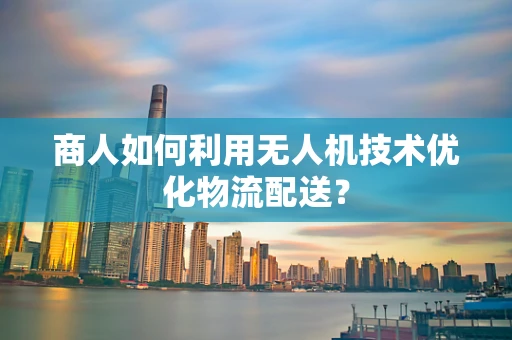 商人如何利用无人机技术优化物流配送？