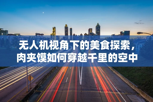无人机视角下的美食探索，肉夹馍如何穿越千里的空中快递？