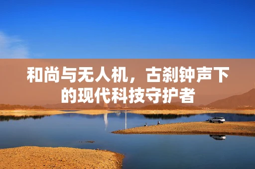 和尚与无人机，古刹钟声下的现代科技守护者