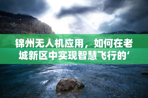锦州无人机应用，如何在老城新区中实现智慧飞行的‘无缝对接’？