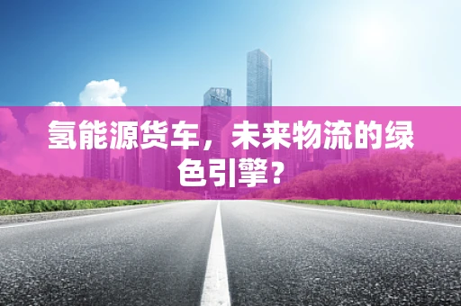 氢能源货车，未来物流的绿色引擎？