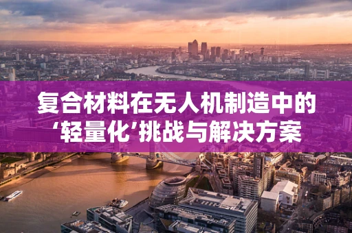 复合材料在无人机制造中的‘轻量化’挑战与解决方案