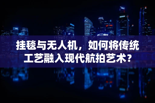 挂毯与无人机，如何将传统工艺融入现代航拍艺术？