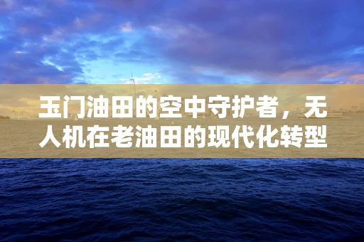 玉门油田的空中守护者，无人机在老油田的现代化转型中扮演什么角色？