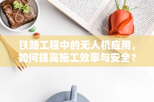 铁路工程中的无人机应用，如何提高施工效率与安全？