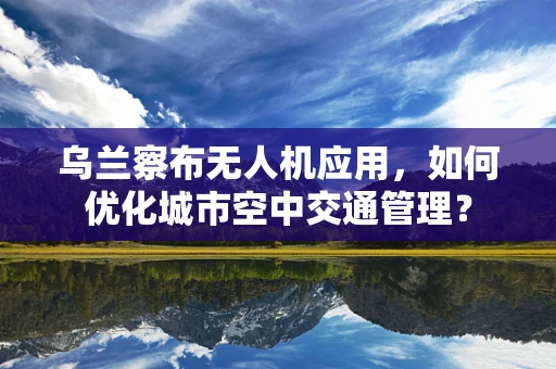 乌兰察布无人机应用，如何优化城市空中交通管理？