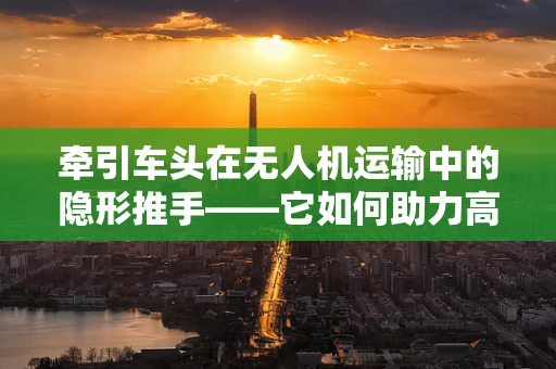 牵引车头在无人机运输中的隐形推手——它如何助力高效物流？