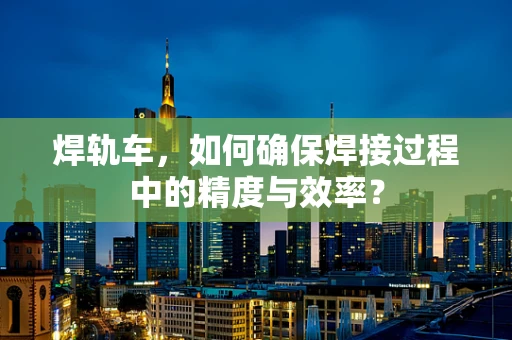 焊轨车，如何确保焊接过程中的精度与效率？