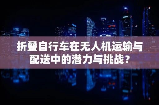 折叠自行车在无人机运输与配送中的潜力与挑战？