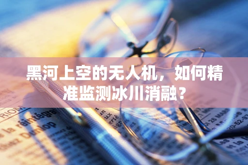 黑河上空的无人机，如何精准监测冰川消融？