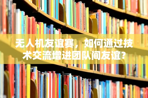 无人机友谊赛，如何通过技术交流增进团队间友谊？