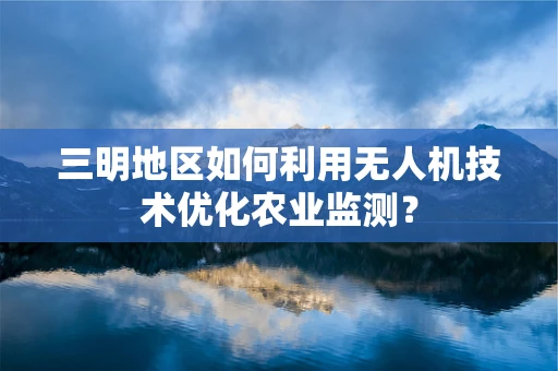 三明地区如何利用无人机技术优化农业监测？