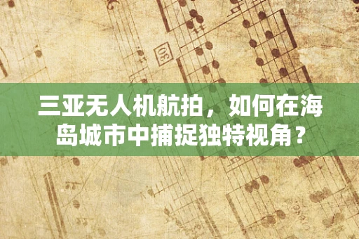 三亚无人机航拍，如何在海岛城市中捕捉独特视角？