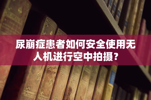 尿崩症患者如何安全使用无人机进行空中拍摄？