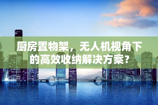厨房置物架，无人机视角下的高效收纳解决方案？