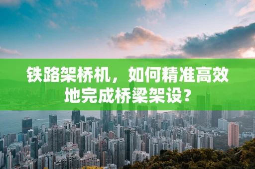 铁路架桥机，如何精准高效地完成桥梁架设？