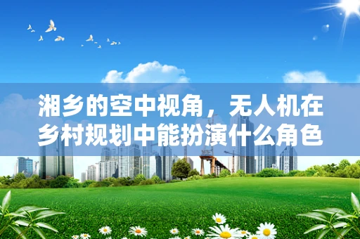 湘乡的空中视角，无人机在乡村规划中能扮演什么角色？