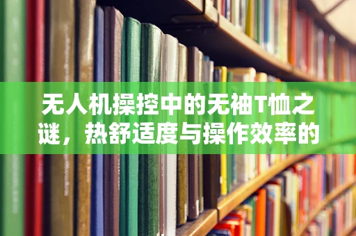 无人机操控中的无袖T恤之谜，热舒适度与操作效率的平衡