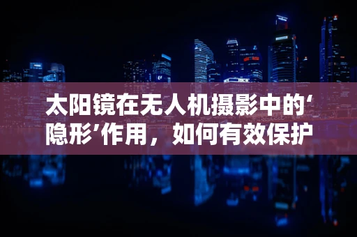 太阳镜在无人机摄影中的‘隐形’作用，如何有效保护镜头免受紫外线伤害？