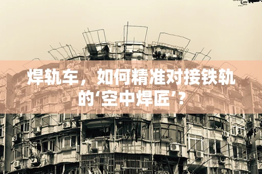 焊轨车，如何精准对接铁轨的‘空中焊匠’？