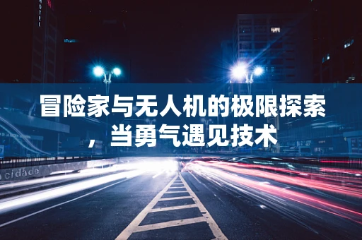 冒险家与无人机的极限探索，当勇气遇见技术