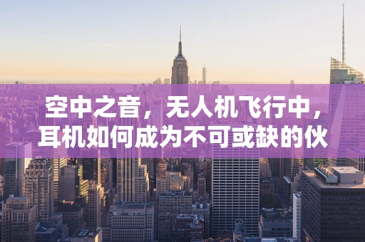 空中之音，无人机飞行中，耳机如何成为不可或缺的伙伴？