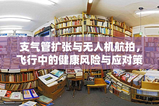 支气管扩张与无人机航拍，飞行中的健康风险与应对策略？