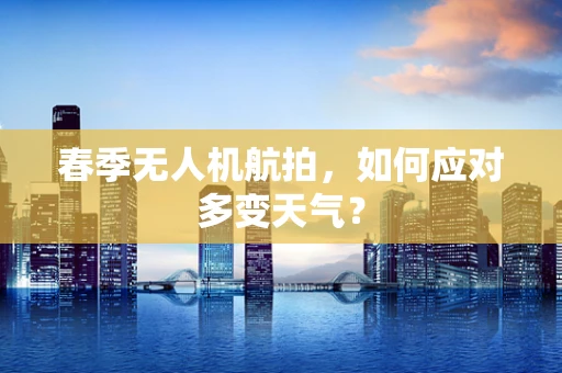 春季无人机航拍，如何应对多变天气？