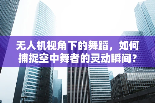 无人机视角下的舞蹈，如何捕捉空中舞者的灵动瞬间？