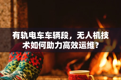 有轨电车车辆段，无人机技术如何助力高效运维？