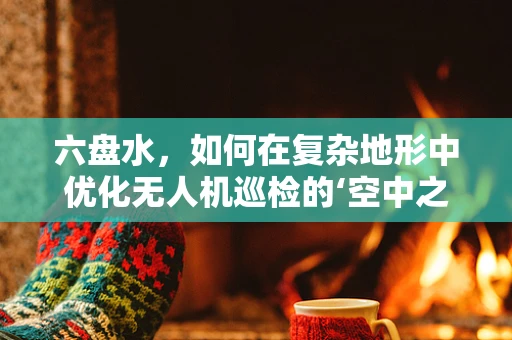六盘水，如何在复杂地形中优化无人机巡检的‘空中之眼’？